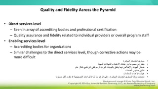Quality and Fidelity Across the Pyramid
• Direct services level
– Seen in array of accrediting bodies and professional certification
– Quality assurance and fidelity related to individual providers or overall program staff
• Enabling services level
– Accrediting bodies for organizations
– Similar challenges to the direct services level, though corrective actions may be
more difficult
•
‫المباشرة‬ ‫الخدمات‬ ‫مستوى‬
•
‫المهنية‬ ‫والشهادات‬ ‫االعتماد‬ ‫هيئات‬ ‫من‬ ‫مجموعة‬ ‫في‬ ‫ينظر‬
•
‫عام‬ ‫بشكل‬ ‫البرنامج‬ ‫موظفي‬ ‫أو‬ ‫الفردية‬ ‫بالجهات‬ ‫يتعلق‬ ‫فيما‬ ‫واإلخالص‬ ‫الجودة‬ ‫ضمان‬
•
‫الخدمات‬ ‫مستوى‬ ‫تمكين‬
•
‫للمنظمات‬ ‫االعتماد‬ ‫هيئات‬
•
‫صعوبة‬ ‫أكثر‬ ‫تكون‬ ‫قد‬ ‫التصحيحية‬ ‫اإلجراءات‬ ‫أن‬ ‫من‬ ‫الرغم‬ ‫على‬ ، ‫المباشرة‬ ‫الخدمات‬ ‫لمستوى‬ ‫مماثلة‬ ‫تحديات‬
 