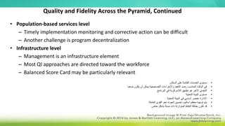 Quality and Fidelity Across the Pyramid, Continued
• Population-based services level
– Timely implementation monitoring and corrective action can be difficult
– Another challenge is program decentralization
• Infrastructure level
– Management is an infrastructure element
– Most QI approaches are directed toward the workforce
– Balanced Score Card may be particularly relevant
•
‫السكان‬ ‫على‬ ‫القائمة‬ ‫الخدمات‬ ‫مستوى‬
•
‫صعبا‬ ‫يكون‬ ‫أن‬ ‫يمكن‬ ‫التصحيحية‬ ‫واإلجراءات‬ ‫التنفيذ‬ ‫رصد‬ ‫المناسب‬ ‫الوقت‬ ‫في‬
•
‫البرنامج‬ ‫في‬ ‫الالمركزية‬ ‫تطبيق‬ ‫هو‬ ‫اآلخر‬ ‫التحدي‬
•
‫التحتية‬ ‫البنية‬ ‫مستوى‬
•
‫التحتية‬ ‫البنية‬ ‫في‬ ‫أساسي‬ ‫عنصر‬ ‫اإلدارة‬
•
‫العاملة‬ ‫القوى‬ ‫نحو‬ ‫الجودة‬ ‫تحسين‬ ‫أساليب‬ ‫معظم‬ ‫توجيه‬ ‫يتم‬
•
‫خاص‬ ‫بشكل‬ ‫صلة‬ ‫ذات‬ ‫المتوازنة‬ ‫النقاط‬ ‫بطاقة‬ ‫تكون‬ ‫قد‬
 