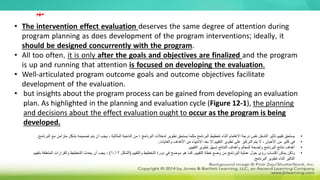 • The intervention effect evaluation deserves the same degree of attention during
program planning as does development of the program interventions; ideally, it
should be designed concurrently with the program.
• All too often, it is only after the goals and objectives are finalized and the program
is up and running that attention is focused on developing the evaluation.
• Well-articulated program outcome goals and outcome objectives facilitate
development of the evaluation.
• but insights about the program process can be gained from developing an evaluation
plan. As highlighted in the planning and evaluation cycle (Figure 12-1), the planning
and decisions about the effect evaluation ought to occur as the program is being
developed.
•
‫يجب‬ ، ‫المثالية‬ ‫الناحية‬ ‫من‬ ‫؛‬ ‫البرنامج‬ ‫تدخالت‬ ‫تطوير‬ ‫يستحق‬ ‫مثلما‬ ‫البرنامج‬ ‫تخطيط‬ ‫أثناء‬ ‫االهتمام‬ ‫درجة‬ ‫نفس‬ ‫التدخل‬ ‫تأثير‬ ‫تقييم‬ ‫يستحق‬
‫أن‬
‫تصميمه‬ ‫يتم‬
‫البرنامج‬ ‫مع‬ ‫متزامن‬ ‫بشكل‬
.
•
‫والغايات‬ ‫األهداف‬ ‫من‬ ‫االنتهاء‬ ‫بعد‬ ‫إال‬ ‫التقييم‬ ‫تطوير‬ ‫على‬ ‫التركيز‬ ‫يتم‬ ‫ال‬ ، ‫األحيان‬ ‫من‬ ‫كثير‬ ‫في‬
.
•
‫التقييم‬ ‫تطوير‬ ‫تسهل‬ ‫النتائج‬ ‫وأهداف‬ ‫المعالم‬ ‫واضحة‬ ‫البرنامج‬ ‫نتائج‬ ‫أهداف‬
.
•
‫التقييم‬ ‫خطة‬ ‫وضع‬ ‫من‬ ‫البرنامج‬ ‫عملية‬ ‫حول‬ ‫رؤى‬ ‫اكتساب‬ ‫يمكن‬ ‫ولكن‬
.
‫والتقييم‬ ‫التخطيط‬ ‫دورة‬ ‫في‬ ‫موضح‬ ‫هو‬ ‫كما‬
(
‫الشكل‬
12
-
1
)
‫بتقييم‬ ‫المتعلقة‬ ‫والقرارات‬ ‫التخطيط‬ ‫يحدث‬ ‫أن‬ ‫يجب‬ ،
‫البرنامج‬ ‫تطوير‬ ‫أثناء‬ ‫التأثير‬
.
‫مهم‬
 