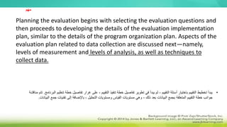 Planning the evaluation begins with selecting the evaluation questions and
then proceeds to developing the details of the evaluation implementation
plan, similar to the details of the program organization plan. Aspects of the
evaluation plan related to data collection are discussed next—namely,
levels of measurement and levels of analysis, as well as techniques to
collect data.
•
‫خ‬ ‫تفاصيل‬ ‫غرار‬ ‫على‬ ، ‫التقييم‬ ‫تنفيذ‬ ‫خطة‬ ‫تفاصيل‬ ‫تطوير‬ ‫في‬ ‫يبدأ‬ ‫ثم‬ ، ‫التقييم‬ ‫أسئلة‬ ‫باختيار‬ ‫التقييم‬ ‫تخطيط‬ ‫يبدأ‬
‫البرنامج‬ ‫تنظيم‬ ‫طة‬
.
‫مناقشة‬ ‫تتم‬
‫ذلك‬ ‫بعد‬ ‫البيانات‬ ‫بجمع‬ ‫المتعلقة‬ ‫التقييم‬ ‫خطة‬ ‫جوانب‬
-
‫ج‬ ‫تقنيات‬ ‫إلى‬ ‫باإلضافة‬ ، ‫التحليل‬ ‫ومستويات‬ ‫القياس‬ ‫مستويات‬ ‫وهي‬
‫البيانات‬ ‫مع‬
.
‫مهم‬
 