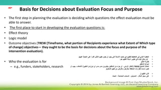 Basis for Decisions about Evaluation Focus and Purpose
• The first step in planning the evaluation is deciding which questions the effect evaluation must be
able to answer.
• The first place to start in developing the evaluation questions is:
• Effect theory
• Logic model
• Outcome objectives (TREW (Timeframe, what portion of Recipients experience what Extent of Which type
of change) objectives— they ought to be the basis for decisions about the focus and purpose of the
intervention evaluation).
• Who the evaluation is for
– e.g., funders, stakeholders, research
•
‫اإلجابة‬ ‫على‬ ً‫ا‬‫قادر‬ ‫التأثير‬ ‫تقييم‬ ‫يكون‬ ‫أن‬ ‫يجب‬ ‫التي‬ ‫األسئلة‬ ‫تحديد‬ ‫هي‬ ‫للتقييم‬ ‫التخطيط‬ ‫في‬ ‫األولى‬ ‫الخطوة‬
‫عليها‬
.
•
‫هو‬ ‫التقييم‬ ‫أسئلة‬ ‫تطوير‬ ‫في‬ ‫للبدء‬ ‫مكان‬ ‫أول‬
:
•
‫التأثير‬ ‫نظرية‬
•
‫المنطق‬ ‫نموذج‬
•
‫النتائج‬ ‫أهداف‬
(
TREW
(
‫مدى‬ ‫يختبرون‬ ‫المتلقين‬ ‫من‬ ‫جزء‬ ‫أي‬ ، ‫الزمني‬ ‫اإلطار‬
‫مدى‬
‫التغيير‬ ‫من‬ ‫نوع‬ ‫أي‬
)
‫األهداف‬
-
‫أن‬ ‫يجب‬
‫التدخل‬ ‫تقييم‬ ‫من‬ ‫والغرض‬ ‫بالتركيز‬ ‫المتعلقة‬ ‫للقرارات‬ ‫ا‬ً‫س‬‫أسا‬ ‫تكون‬
.)
•
‫ل‬ ‫التقييم‬ ‫الذي‬
•
‫البحث‬ ، ‫المصلحة‬ ‫أصحاب‬ ، ‫الممولين‬ ، ‫المثال‬ ‫سبيل‬ ‫على‬
‫مهم‬
 