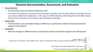 Outcome Documentation, Assessment, and Evaluation
• Documentation
– To what extent were the outcome objectives met?
– To answer this question, an outcome documentation evaluation will use data collection methods that are
very closely related to the objectives. In this way, the TREW objectives that flowed from the effect theory
become the cornerstone of an outcome documentation evaluation.
• Assessment
– To what extent is any noticeable change or difference in participants related to having received the
program interventions?
• Evaluation
– Were the changes or differences due to participants having received the program and nothing else?
•
‫توثيق‬
•
‫النتائج؟‬ ‫أهداف‬ ‫تحقيق‬ ‫تم‬ ‫مدى‬ ‫أي‬ ‫إلى‬
•
‫باألهداف‬ ‫ا‬ً‫ق‬‫وثي‬ ‫ا‬ً‫ط‬‫ارتبا‬ ‫المرتبطة‬ ‫البيانات‬ ‫جمع‬ ‫أساليب‬ ‫النتائج‬ ‫وثائق‬ ‫تقييم‬ ‫سيستخدم‬ ، ‫السؤال‬ ‫هذا‬ ‫على‬ ‫لإلجابة‬
.
‫أهداف‬ ‫تصبح‬ ، ‫الطريقة‬ ‫وبهذه‬
TREW
‫وثائق‬ ‫تقييم‬ ‫في‬ ‫الزاوية‬ ‫حجر‬ ‫التأثير‬ ‫نظرية‬ ‫من‬ ‫انبثقت‬ ‫التي‬
‫النتائج‬
.
•
‫تقدير‬
•
‫البرنامج؟‬ ‫تدخالت‬ ‫على‬ ‫بالحصول‬ ‫المشاركين‬ ‫في‬ ‫ملحوظ‬ ‫اختالف‬ ‫أو‬ ‫تغيير‬ ‫أي‬ ‫يرتبط‬ ‫مدى‬ ‫أي‬ ‫إلى‬
•
‫تقييم‬
•
‫ذلك؟‬ ‫غير‬ ‫شيء‬ ‫وال‬ ‫للبرنامج‬ ‫المشاركين‬ ‫تلقي‬ ‫عن‬ ‫ناتجة‬ ‫االختالفات‬ ‫أو‬ ‫التغييرات‬ ‫كانت‬ ‫هل‬
 