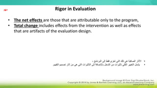 • The net effects are those that are attributable only to the program,
• Total change includes effects from the intervention as well as effects
that are artifacts of the evaluation design.
Rigor in Evaluation
•
، ‫البرنامج‬ ‫إلى‬ ‫فقط‬ ‫تعزى‬ ‫التي‬ ‫تلك‬ ‫هي‬ ‫الصافية‬ ‫اآلثار‬
•
‫التقييم‬ ‫تصميم‬ ‫آثار‬ ‫من‬ ‫هي‬ ‫التي‬ ‫التأثيرات‬ ‫إلى‬ ‫باإلضافة‬ ‫التدخل‬ ‫من‬ ‫تأثيرات‬ ‫الكلي‬ ‫التغيير‬ ‫يشمل‬
.
‫مهم‬
 