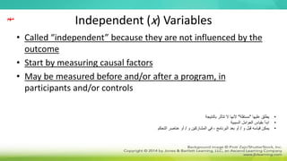 Independent (x) Variables
• Called “independent” because they are not influenced by the
outcome
• Start by measuring causal factors
• May be measured before and/or after a program, in
participants and/or controls
‫مهم‬
•
‫عليها‬ ‫يطلق‬
"
‫مستقلة‬
"
‫بالنتيجة‬ ‫تتأثر‬ ‫ال‬ ‫ألنها‬
•
‫السببية‬ ‫العوامل‬ ‫بقياس‬ ‫ابدأ‬
•
‫و‬ ‫قبل‬ ‫قياسه‬ ‫يمكن‬
/
‫و‬ ‫المشاركين‬ ‫في‬ ، ‫البرنامج‬ ‫بعد‬ ‫أو‬
/
‫التحكم‬ ‫عناصر‬ ‫أو‬
 