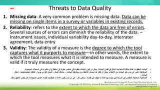Threats to Data Quality
1. Missing data: A very common problem is missing data. Data can be
missing on single items in a survey or variables in existing records.
2. Reliability: refers to the extent to which the data are free of errors.
Several sources of errors can diminish the reliability of the data. –
Instrument issues, individual variability day-to-day, interrater
agreement, data entry
3. Validity: The validity of a measure is the degree to which the tool
captures what it purports to measure—in other words, the extent to
which the tool measures what it is intended to measure. A measure is
valid if it truly measures the concept.
•
‫المفقودة‬ ‫البيانات‬
:
‫البيانات‬ ‫فقدان‬ ‫في‬ ‫تتمثل‬ ‫ًا‬‫د‬‫ج‬ ‫شائعة‬ ‫مشكلة‬ ‫هناك‬
.
‫الموج‬ ‫السجالت‬ ‫في‬ ‫متغيرات‬ ‫أو‬ ‫استطالع‬ ‫في‬ ‫مفردة‬ ‫عناصر‬ ‫في‬ ‫مفقودة‬ ‫البيانات‬ ‫تكون‬ ‫أن‬ ‫يمكن‬
‫ودة‬
.
•
‫الموثوقية‬
:
‫األخطاء‬ ‫من‬ ‫البيانات‬ ‫خلو‬ ‫مدى‬ ‫إلى‬ ‫تشير‬
.
‫البيانات‬ ‫موثوقية‬ ‫من‬ ‫لألخطاء‬ ‫مصادر‬ ‫عدة‬ ‫تقلل‬ ‫أن‬ ‫يمكن‬
.
-
‫اتفاقية‬ ، ‫ا‬ً‫ي‬‫يوم‬ ‫الفردي‬ ‫التباين‬ ، ‫الصك‬ ‫مشاكل‬
interrater
‫إدخال‬ ،
‫البيانات‬
•
‫الصالحية‬
:
‫قياسه‬ ‫إلى‬ ‫تهدف‬ ‫ما‬ ‫األداة‬ ‫بها‬ ‫تجسد‬ ‫التي‬ ‫الدرجة‬ ‫هي‬ ‫المقياس‬ ‫صالحية‬
-
‫قياسه‬ ‫المقصود‬ ‫ما‬ ‫األداة‬ ‫يقيس‬ ‫مدى‬ ‫أي‬ ‫إلى‬ ، ‫آخر‬ ‫بمعنى‬
.
‫يقيس‬ ‫كان‬ ‫إذا‬ ‫صحيح‬ ‫التدبير‬
‫ا‬ً‫ق‬‫ح‬ ‫المفهوم‬
.
‫مهم‬
 