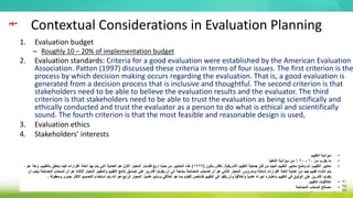 Contextual Considerations in Evaluation Planning
1. Evaluation budget
– Roughly 10 – 20% of implementation budget
2. Evaluation standards: Criteria for a good evaluation were established by the American Evaluation
Association. Patton (1997) discussed these criteria in terms of four issues. The first criterion is the
process by which decision making occurs regarding the evaluation. That is, a good evaluation is
generated from a decision process that is inclusive and thoughtful. The second criterion is that
stakeholders need to be able to believe the evaluation results and the evaluator. The third
criterion is that stakeholders need to be able to trust the evaluation as being scientifically and
ethically conducted and trust the evaluator as a person to do what is ethical and scientifically
sound. The fourth criterion is that the most feasible and reasonable design is used,
3. Evaluation ethics
4. Stakeholders’ interests
‫مهم‬
•
‫التقييم‬ ‫ميزانية‬
•
‫من‬ ‫يقرب‬ ‫ما‬
10
-
20
‫التنفيذ‬ ‫ميزانية‬ ‫من‬ ٪
•
‫التقييم‬ ‫معايير‬
:
‫األمريكية‬ ‫التقييم‬ ‫جمعية‬ ‫قبل‬ ‫من‬ ‫الجيد‬ ‫التقييم‬ ‫معايير‬ ‫وضع‬ ‫تم‬
.
‫باتون‬ ‫ناقش‬
(
1997
)
‫قضايا‬ ‫أربع‬ ‫حيث‬ ‫من‬ ‫المعايير‬ ‫هذه‬
.
‫بالتقييم‬ ‫يتعلق‬ ‫فيما‬ ‫القرارات‬ ‫اتخاذ‬ ‫بها‬ ‫يتم‬ ‫التي‬ ‫العملية‬ ‫هو‬ ‫األول‬ ‫المعيار‬
.
‫ه‬ ‫وهذا‬
، ‫و‬
‫ومدروس‬ ‫شاملة‬ ‫القرارات‬ ‫اتخاذ‬ ‫عملية‬ ‫من‬ ‫جيد‬ ‫تقييم‬ ‫إنشاء‬ ‫يتم‬
.
‫م‬ِّ‫والمقي‬ ‫التقييم‬ ‫نتائج‬ ‫تصديق‬ ‫على‬ ‫قادرين‬ ‫يكونوا‬ ‫أن‬ ‫إلى‬ ‫بحاجة‬ ‫المصلحة‬ ‫أصحاب‬ ‫أن‬ ‫هو‬ ‫الثاني‬ ‫المعيار‬
.
‫أصح‬ ‫أن‬ ‫هو‬ ‫الثالث‬ ‫المعيار‬
‫أن‬ ‫يجب‬ ‫المصلحة‬ ‫اب‬
‫علم‬ ‫وسليم‬ ‫أخالقي‬ ‫هو‬ ‫بما‬ ‫للقيام‬ ‫كشخص‬ ‫التقييم‬ ‫في‬ ‫يثقوا‬ ‫وأن‬ ً‫ا‬‫وأخالقي‬ ً‫ا‬‫علمي‬ ً‫ء‬‫إجرا‬ ‫باعتباره‬ ‫التقييم‬ ‫في‬ ‫الوثوق‬ ‫على‬ ‫قادرين‬ ‫يكونوا‬
ً‫ا‬‫ي‬
.
‫األكث‬ ‫التصميم‬ ‫استخدام‬ ‫يتم‬ ‫أنه‬ ‫هو‬ ‫الرابع‬ ‫المعيار‬
، ‫ومعقولة‬ ‫جدوى‬ ‫ر‬
•
‫التقييم‬ ‫أخالقيات‬
•
‫المصلحة‬ ‫أصحاب‬ ‫مصالح‬
 