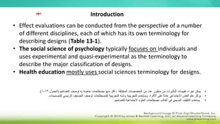 • Effect evaluations can be conducted from the perspective of a number
of different disciplines, each of which has its own terminology for
describing designs (Table 13-1).
• The social science of psychology typically focuses on individuals and
uses experimental and quasi-experimental as the terminology to
describe the major classification of designs.
• Health education mostly uses social sciences terminology for designs.
•
‫التصاميم‬ ‫لوصف‬ ‫به‬ ‫خاصة‬ ‫مصطلحات‬ ‫منها‬ ‫لكل‬ ، ‫المختلفة‬ ‫التخصصات‬ ‫من‬ ‫عدد‬ ‫منظور‬ ‫من‬ ‫التأثيرات‬ ‫تقييمات‬ ‫إجراء‬ ‫يمكن‬
(
‫الجدول‬
13
-
1
.)
•
‫يركز‬
‫للت‬ ‫الرئيسي‬ ‫التصنيف‬ ‫لوصف‬ ‫كمصطلحات‬ ‫التجريبية‬ ‫وشبه‬ ‫التجريبية‬ ‫ويستخدم‬ ‫األفراد‬ ‫على‬ ً‫ة‬‫عاد‬ ‫االجتماعي‬ ‫النفس‬ ‫علم‬
‫صميمات‬
.
•
‫للتصاميم‬ ‫االجتماعية‬ ‫العلوم‬ ‫مصطلحات‬ ‫الغالب‬ ‫في‬ ‫الصحي‬ ‫التثقيف‬ ‫يستخدم‬
.
Introduction
‫مهم‬
 