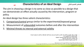 Characteristics of an Ideal Design
The aim in choosing a design is to come as close as possible to a design that
can demonstrate an effect actually caused by the intervention, program or
policy.
An ideal design has three salient characteristics:
1. Comparison/control group similar to the experimental/exposed group
2. Measurement of unbounded outcomes before and after the intervention
3. Minimal threats to internal and external validity
‫مهم‬ ‫المثالي‬ ‫التصميم‬ ‫خصائص‬
•
‫ا‬ ‫أو‬ ‫البرنامج‬ ‫أو‬ ‫التدخل‬ ‫عن‬ ‫ا‬ً‫ي‬‫فعل‬ ‫الناجم‬ ‫التأثير‬ ‫يثبت‬ ‫أن‬ ‫يمكن‬ ‫الذي‬ ‫التصميم‬ ‫من‬ ‫اإلمكان‬ ‫قدر‬ ‫االقتراب‬ ‫هو‬ ‫التصميم‬ ‫اختيار‬ ‫من‬ ‫الهدف‬
‫لسي‬
‫اسة‬
.
•
‫بارزة‬ ‫خصائص‬ ‫ثالث‬ ‫له‬ ‫المثالي‬ ‫التصميم‬
:
•
‫مقارنة‬ ‫مجموعة‬
/
‫التجريبية‬ ‫للمجموعة‬ ‫مماثلة‬ ‫تحكم‬
/
‫المكشوفة‬
•
‫التدخل‬ ‫وبعد‬ ‫قبل‬ ‫المحدودة‬ ‫غير‬ ‫النتائج‬ ‫قياس‬
•
‫والخارجية‬ ‫الداخلية‬ ‫للصالحية‬ ‫التهديدات‬ ‫من‬ ‫األدنى‬ ‫الحد‬
 