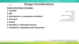 Design Considerations
factors in the choice of a design:
1. Causality
2. Bias
3. Retrospective vs. prospective orientation
4. Time span
5. Groups
6. Bounded vs. unbounded outcome
7. Individual-vs. population-level intervention
‫مهم‬
‫التصميم‬ ‫اختيار‬ ‫في‬ ‫العوامل‬
:
1
.
‫السببية‬
2
.
‫التحيز‬
3
.
‫المحتملين‬ ‫التوجه‬ ‫مقابل‬ ‫رجعي‬ ‫بأثر‬
4
.
‫زمنية‬ ‫فترة‬
5
.
‫المجموعات‬
6
.
‫محدودة‬ ‫غير‬ ‫نتائج‬ ‫مقابل‬ ‫من‬ ‫يحد‬
7
.
‫مقابل‬ ‫الفردية‬
.
‫السكان‬ ‫مستوى‬ ‫على‬ ‫تدخل‬
 