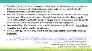 • Causality: The first decision in choosing a design is to decide whether it is important to
determine if a cause-and-effect relationship exists between receiving the health
program interventions and the health outcomes.
• Bias: The choice of an evaluation design is also influenced by the need to have a design
that is as free of bias as possible given the realities of the evaluation. Bias in design
refers to the extent to which the design is flawed and, therefore, more likely to lead to
an inaccurate conclusion about the effectiveness of the health program.
• External Validity : The flaws are categorized based on whether they affect the ability to
generalize the findings to other populations.
• Internal Validity: whether they affect the ability to say that the intervention made a
difference.
•
‫السببية‬
:
‫ا‬ ‫تدخالت‬ ‫تلقي‬ ‫بين‬ ‫والنتيجة‬ ‫السبب‬ ‫بين‬ ‫عالقة‬ ‫هناك‬ ‫كانت‬ ‫إذا‬ ‫ما‬ ‫تحديد‬ ‫المهم‬ ‫من‬ ‫كان‬ ‫إذا‬ ‫ما‬ ‫تحديد‬ ‫هو‬ ‫التصميم‬ ‫اختيار‬ ‫في‬ ‫األول‬ ‫القرار‬
‫لبر‬
‫والنتائج‬ ‫الصحي‬ ‫نامج‬
‫الصحية‬
.
•
‫التحيز‬
:
‫التقييم‬ ‫لواقع‬ ‫ا‬ً‫نظر‬ ‫اإلمكان‬ ‫قدر‬ ‫التحيز‬ ‫من‬ ٍ‫ل‬‫خا‬ ‫تصميم‬ ‫إلى‬ ‫بالحاجة‬ ‫ا‬ً‫ض‬‫أي‬ ‫التقييم‬ ‫تصميم‬ ‫اختيار‬ ‫يتأثر‬
.
‫الت‬ ‫عيوب‬ ‫مدى‬ ‫إلى‬ ‫التصميم‬ ‫في‬ ‫التحيز‬ ‫يشير‬
‫يؤدي‬ ‫أن‬ ‫المرجح‬ ‫من‬ ، ‫وبالتالي‬ ، ‫صميم‬
‫الصحي‬ ‫البرنامج‬ ‫فعالية‬ ‫حول‬ ‫دقيق‬ ‫غير‬ ‫استنتاج‬ ‫إلى‬
.
•
‫الخارجية‬ ‫الصالحية‬
:
‫األخرى‬ ‫المجموعات‬ ‫على‬ ‫النتائج‬ ‫تعميم‬ ‫على‬ ‫القدرة‬ ‫على‬ ‫تؤثر‬ ‫كانت‬ ‫إذا‬ ‫ما‬ ‫على‬ ً‫ء‬‫بنا‬ ‫العيوب‬ ‫تصنيف‬ ‫يتم‬
.
•
‫الداخلية‬ ‫الصالحية‬
:
‫ا‬ً‫ق‬‫فر‬ ‫أحدث‬ ‫التدخل‬ ‫إن‬ ‫القول‬ ‫على‬ ‫القدرة‬ ‫على‬ ‫تؤثر‬ ‫كانت‬ ‫إذا‬ ‫ما‬
.
‫مهم‬
 