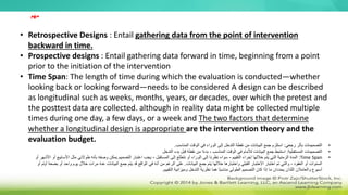 • Retrospective Designs : Entail gathering data from the point of intervention
backward in time.
• Prospective designs : Entail gathering data forward in time, beginning from a point
prior to the initiation of the intervention
• Time Span: The length of time during which the evaluation is conducted—whether
looking back or looking forward—needs to be considered A design can be described
as longitudinal such as weeks, months, years, or decades, over which the pretest and
the posttest data are collected. although in reality data might be collected multiple
times during one day, a few days, or a week and The two factors that determine
whether a longitudinal design is appropriate are the intervention theory and the
evaluation budget.
‫مهم‬
•
‫رجعي‬ ‫بأثر‬ ‫التصميمات‬
:
‫المناسب‬ ‫الوقت‬ ‫في‬ ‫الوراء‬ ‫إلى‬ ‫التدخل‬ ‫نقطة‬ ‫من‬ ‫البيانات‬ ‫جمع‬ ‫استلزم‬
.
•
‫المستقبلية‬ ‫التصميمات‬
:
‫التدخل‬ ‫بدء‬ ‫قبل‬ ‫نقطة‬ ‫من‬ ‫ا‬ً‫ء‬‫بد‬ ، ‫المناسب‬ ‫الوقت‬ ‫في‬ ‫لألمام‬ ‫البيانات‬ ‫جمع‬ ‫استنبط‬
•
Time Span
:
‫التقييم‬ ‫إجراء‬ ‫خاللها‬ ‫يتم‬ ‫التي‬ ‫الزمنية‬ ‫المدة‬
-
‫المستقبل‬ ‫إلى‬ ‫نتطلع‬ ‫أو‬ ‫الوراء‬ ‫إلى‬ ‫نظرنا‬ ‫سواء‬
-
‫ا‬ ‫مثل‬ ‫طوالني‬ ‫بأنه‬ ‫وصفه‬ ‫يمكن‬ ‫التصميم‬ ‫اعتبار‬ ‫يجب‬
‫أو‬ ‫األشهر‬ ‫أو‬ ‫ألسابيع‬
‫البيانات‬ ‫جمع‬ ‫يتم‬ ‫خاللها‬ ‫واختبارها‬ ‫القبلي‬ ‫االختبار‬ ‫اختبار‬ ‫تم‬ ‫والتي‬ ، ‫العقود‬ ‫أو‬ ‫السنوات‬
.
‫واح‬ ‫يوم‬ ‫خالل‬ ‫مرات‬ ‫عدة‬ ‫البيانات‬ ‫جمع‬ ‫يتم‬ ‫قد‬ ‫الواقع‬ ‫في‬ ‫أنه‬ ‫من‬ ‫الرغم‬ ‫على‬
‫أو‬ ‫أيام‬ ‫بضعة‬ ‫أو‬ ‫د‬
‫التقييم‬ ‫وميزانية‬ ‫التدخل‬ ‫نظرية‬ ‫هما‬ ‫ًا‬‫ب‬‫مناس‬ ‫الطولي‬ ‫التصميم‬ ‫كان‬ ‫إذا‬ ‫ما‬ ‫يحددان‬ ‫اللذان‬ ‫والعامالن‬ ‫أسبوع‬
.
 