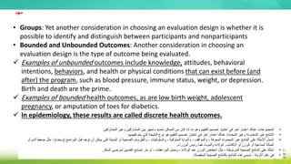 • Groups: Yet another consideration in choosing an evaluation design is whether it is
possible to identify and distinguish between participants and nonparticipants
• Bounded and Unbounded Outcomes: Another consideration in choosing an
evaluation design is the type of outcome being evaluated.
 Examples of unbounded outcomes include knowledge, attitudes, behavioral
intentions, behaviors, and health or physical conditions that can exist before (and
after) the program, such as blood pressure, immune status, weight, or depression.
Birth and death are the prime.
 Examples of bounded health outcomes, as are low birth weight, adolescent
pregnancy, or amputation of toes for diabetics.
 In epidemiology, these results are called discrete health outcomes.
‫مهم‬
•
‫المجموعات‬
:
‫المشاركين‬ ‫وغير‬ ‫المشاركين‬ ‫بين‬ ‫وتمييز‬ ‫تحديد‬ ‫الممكن‬ ‫من‬ ‫كان‬ ‫إذا‬ ‫ما‬ ‫وهو‬ ‫التقييم‬ ‫تصميم‬ ‫اختيار‬ ‫في‬ ‫آخر‬ ‫اعتبار‬ ‫هناك‬
•
‫المحددة‬ ‫وغير‬ ‫المحدودة‬ ‫غير‬ ‫النتائج‬
:
‫تقييمها‬ ‫يتم‬ ‫التي‬ ‫النتيجة‬ ‫نوع‬ ‫هو‬ ‫التقييم‬ ‫تصميم‬ ‫اختيار‬ ‫في‬ ‫آخر‬ ‫اعتبار‬ ‫هناك‬
.
•
‫يم‬ ‫التي‬ ‫البدنية‬ ‫أو‬ ‫الصحية‬ ‫والظروف‬ ، ‫والسلوكيات‬ ، ‫السلوكية‬ ‫والنوايا‬ ، ‫والمواقف‬ ، ‫المعرفة‬ ‫المحدودة‬ ‫غير‬ ‫النتائج‬ ‫على‬ ‫األمثلة‬ ‫تشمل‬
‫كن‬
‫البرنامج‬ ‫قبل‬ ‫توجد‬ ‫أن‬
(
‫وبعده‬
)
‫أو‬ ‫الدم‬ ‫ضغط‬ ‫مثل‬ ،
‫االكتئاب‬ ‫أو‬ ‫الوزن‬ ‫أو‬ ‫المناعية‬ ‫الحالة‬
.
‫الوزراء‬ ‫رئيس‬ ‫هما‬ ‫والموت‬ ‫الوالدة‬
.
•
‫السكر‬ ‫لمرضى‬ ‫القدمين‬ ‫أصابع‬ ‫بتر‬ ‫أو‬ ، ‫المراهقات‬ ‫وحمل‬ ، ‫الوالدة‬ ‫عند‬ ‫الوزن‬ ‫انخفاض‬ ‫مثل‬ ، ‫المربوطة‬ ‫الصحية‬ ‫النتائج‬ ‫على‬ ‫أمثلة‬
.
•
‫المنفصلة‬ ‫الصحية‬ ‫بالنتائج‬ ‫النتائج‬ ‫هذه‬ ‫تسمى‬ ، ‫األوبئة‬ ‫علم‬ ‫في‬
.
 