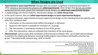 When Designs are Used
• Experimental or quasi-experimental: (Designs that use random assignment of potential participants to
either receive or not receive the program are called experimental, while designs that do not use random
assignment but are more robust than nonexperimental designs are called quasi-experimental designs).
 in epidemiology and clinical medicine, intervention designs are called clinical trials;
 in the social sciences, they are called experimental designs or quasi-experimental designs).
 In program evaluation, experimental and quasi-experimental designs at the individual level are typically used
when four conditions exist.
1. Information on the outcome exists before the program is delivered
2. Outcome information is available for members of > 2 groups
3. The intervention is received by members of one of the groups
4. After the intervention, data are collected from members of the same groups
• Observational: used to study what constitutes environmental or lifestyle risks. use of observational designs
to examine the relationship between receiving health program interventions and health outcomes has
grown. * Bounded health outcome (e.g., birth or death)
•
‫تجريبية‬ ‫شبه‬ ‫أو‬ ‫تجريبية‬
( :
‫التصميمات‬ ‫تسمى‬ ‫حين‬ ‫في‬ ، ‫تجريبية‬ ، ‫البرنامج‬ ‫تلقي‬ ‫عدم‬ ‫أو‬ ‫لتلقي‬ ‫إما‬ ‫المحتملين‬ ‫للمشاركين‬ ‫عشوائية‬ ‫مهمة‬ ‫تستخدم‬ ‫التي‬ ‫التصميمات‬ ‫تسمى‬
‫الت‬
‫التجري‬ ‫غير‬ ‫التصميمات‬ ‫من‬ ‫أقوى‬ ‫ولكنها‬ ‫العشوائي‬ ‫التعيين‬ ‫تستخدم‬ ‫ال‬ ‫ي‬
‫التجريبية‬ ‫شبه‬ ‫التصميمات‬ ‫بية‬
.)
•
‫؛‬ ‫السريرية‬ ‫التجارب‬ ‫التدخل‬ ‫تصاميم‬ ‫تسمى‬ ، ‫السريري‬ ‫والطب‬ ‫األوبئة‬ ‫علم‬ ‫في‬
•
‫التجريبية‬ ‫شبه‬ ‫التصميمات‬ ‫أو‬ ‫التجريبية‬ ‫التصميمات‬ ‫عليهم‬ ‫يطلق‬ ، ‫االجتماعية‬ ‫العلوم‬ ‫في‬
.)
•
‫شروط‬ ‫أربعة‬ ‫وجود‬ ‫عند‬ ً‫ة‬‫عاد‬ ‫الفردي‬ ‫المستوى‬ ‫على‬ ‫التجريبية‬ ‫وشبه‬ ‫التجريبية‬ ‫التصميمات‬ ‫ُستخدم‬‫ت‬ ، ‫البرنامج‬ ‫تقييم‬ ‫في‬
.
•
‫البرنامج‬ ‫تسليم‬ ‫قبل‬ ‫النتيجة‬ ‫حول‬ ‫معلومات‬ ‫توجد‬
•
‫ألعضاء‬ ‫النتائج‬ ‫معلومات‬ ‫تتوفر‬
>
‫مجموعتين‬
•
‫المجموعات‬ ‫إحدى‬ ‫أعضاء‬ ‫قبل‬ ‫من‬ ‫التدخل‬ ‫تلقي‬ ‫يتم‬
•
‫المجموعات‬ ‫نفس‬ ‫من‬ ‫أعضاء‬ ‫من‬ ‫البيانات‬ ‫جمع‬ ‫يتم‬ ، ‫التدخل‬ ‫بعد‬
•
‫المالحظة‬
:
‫الحياة‬ ‫نمط‬ ‫أو‬ ‫بيئية‬ ‫مخاطر‬ ‫يشكل‬ ‫ما‬ ‫لدراسة‬ ‫تستخدم‬
.
‫الصحية‬ ‫والنتائج‬ ‫الصحي‬ ‫البرنامج‬ ‫تدخالت‬ ‫تلقي‬ ‫بين‬ ‫العالقة‬ ‫لفحص‬ ‫الرصدية‬ ‫التصميمات‬ ‫استخدام‬
.
•
‫المربوطة‬ ‫الصحية‬ ‫النتائج‬
(
‫الوفاة‬ ‫أو‬ ‫الوالدة‬ ‫مثل‬
)
‫مهم‬
 