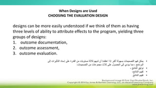 When Designs are Used
CHOOSING THE EVALUATION DESIGN
designs can be more easily understood if we think of them as having
three levels of ability to attribute effects to the program, yielding three
groups of designs:
1. outcome documentation,
2. outcome assessment,
3. outcome evaluation.
•
‫التأ‬ ‫إسناد‬ ‫على‬ ‫القدرة‬ ‫من‬ ‫مستويات‬ ‫ثالثة‬ ‫لديهم‬ ‫أن‬ ‫اعتقدنا‬ ‫إذا‬ ‫أكبر‬ ‫بسهولة‬ ‫التصميمات‬ ‫فهم‬ ‫يمكن‬
‫إلى‬ ‫ثيرات‬
‫التصميمات‬ ‫من‬ ‫مجموعات‬ ‫ثالث‬ ‫على‬ ‫الحصول‬ ‫إلى‬ ‫يؤدي‬ ‫مما‬ ، ‫البرنامج‬
:
•
‫النتائج‬ ‫توثيق‬
،
•
،‫النتائج‬ ‫تقييم‬
•
‫النتائج‬ ‫تقييم‬
.
 