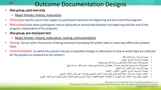 Outcome Documentation Designs
• One group, post-test only
– Major threats: history, maturation
• history(are specific events that happen to participants between the beginning and the end of the program)
• Maturation(arise when participants mature physically or emotionally between the beginning and the end of the
program, independent of the program)
• One group, pre-test/post-test
– Major threats: history, maturation, testing, instrumentation
• Testing: (occurs when the process of being involved in providing the pretest data in some way affects the posttest
data)
• Instrumentation: (in which the concern focuses on possible changes or alterations to how or which data are collected
for the posttest as compared to the pretest.)
‫مهم‬
•
‫فقط‬ ‫االختبار‬ ‫بعد‬ ، ‫واحدة‬ ‫مجموعة‬
•
‫الرئيسية‬ ‫التهديدات‬
:
‫النضج‬ ، ‫التاريخ‬
•
‫التاريخ‬
(
‫البرنامج‬ ‫بداية‬ ‫بين‬ ‫للمشاركين‬ ‫تحدث‬ ‫محددة‬ ‫أحداث‬
‫ونهايةه‬
)
•
‫النضج‬
(
‫البرنامج‬ ‫بداية‬ ‫بين‬ ‫ًا‬‫ي‬‫عاطف‬ ‫أو‬ ‫ًا‬‫ي‬‫جسد‬ ‫المشاركون‬ ‫ينضج‬ ‫عندما‬ ‫ينشأ‬
‫ونهايةه‬
‫البرنامج‬ ‫عن‬ ‫النظر‬ ‫بغض‬ ،
)
•
‫االختبار‬ ‫قبل‬ ، ‫واحدة‬ ‫مجموعة‬
/
‫االختبار‬ ‫بعد‬
•
‫الرئيسية‬ ‫التهديدات‬
:
‫األجهزة‬ ، ‫االختبار‬ ، ‫النضج‬ ، ‫التاريخ‬
•
‫االختبار‬
( :
‫البعدي‬ ‫االختبار‬ ‫بيانات‬ ‫على‬ ‫ما‬ ‫بطريقة‬ ‫التمهيدي‬ ‫االختبار‬ ‫بيانات‬ ‫توفير‬ ‫في‬ ‫المشاركة‬ ‫عملية‬ ‫تؤثر‬ ‫عندما‬ ‫يحدث‬
)
•
‫األجهزة‬
( :
‫االختبار‬ ‫مع‬ ‫بالمقارنة‬ ‫البعدي‬ ‫لالختبار‬ ‫جمعها‬ ‫يتم‬ ‫التي‬ ‫البيانات‬ ‫أو‬ ‫لكيفية‬ ‫المحتملة‬ ‫التعديالت‬ ‫أو‬ ‫التغييرات‬ ‫على‬ ‫االهتمام‬ ‫يركز‬ ‫حيث‬
‫ال‬
‫قبلي‬
).
 