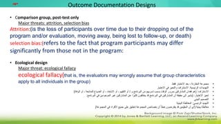• Comparison group, post-test only
Major threats: attrition, selection bias
Attrition:(is the loss of participants over time due to their dropping out of the
program and/or evaluation, moving away, being lost to follow-up, or death)
selection bias:(refers to the fact that program participants may differ
significantly from those not in the program:
• Ecological design
Major threat: ecological fallacy
ecological fallacy(that is, the evaluators may wrongly assume that group characteristics
apply to all individuals in the group)
Outcome Documentation Designs
‫مهم‬
•
‫فقط‬ ‫االختبار‬ ‫بعد‬ ، ‫المقارنة‬ ‫مجموعة‬
•
‫الرئيسية‬ ‫التهديدات‬
:
‫االختيار‬ ‫في‬ ‫والتحيز‬ ‫االستنزاف‬
•
‫االستنزاف‬
( :
‫و‬ ‫البرنامج‬ ‫من‬ ‫تسربهم‬ ‫بسبب‬ ‫الوقت‬ ‫بمرور‬ ‫المشاركين‬ ‫فقدان‬ ‫هو‬
/
‫الوفاة‬ ‫أو‬ ، ‫للمتابعة‬ ‫الضياع‬ ‫أو‬ ، ‫االبتعاد‬ ‫أو‬ ، ‫التقييم‬ ‫أو‬
)
•
‫االختيار‬ ‫تحيز‬
( :
‫البرنامج‬ ‫في‬ ‫الموجودين‬ ‫غير‬ ‫المشاركين‬ ‫عن‬ ‫ا‬ً‫كثير‬ ‫يختلفون‬ ‫قد‬ ‫البرنامج‬ ‫في‬ ‫المشاركين‬ ‫أن‬ ‫حقيقة‬ ‫إلى‬ ‫يشير‬
:
•
‫البيئي‬ ‫التصميم‬
•
‫الرئيسي‬ ‫التهديد‬
:
‫البيئية‬ ‫المغالطة‬
•
‫بيئية‬ ‫مغالطة‬
(
‫المجموعة‬ ‫في‬ ‫األفراد‬ ‫جميع‬ ‫على‬ ‫تنطبق‬ ‫المجموعة‬ ‫خصائص‬ ‫أن‬ ً‫خطأ‬ ‫يفترضون‬ ‫قد‬ ‫ِّمين‬‫المقي‬ ‫أن‬ ‫أي‬
)
 