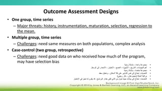 Outcome Assessment Designs
• One group, time series
– Major threats: history, instrumentation, maturation, selection, regression to
the mean.
• Multiple group, time series
– Challenges: need same measures on both populations, complex analysis
• Case-control (two group, retrospective)
– Challenges: need good data on who received how much of the program,
may have selection bias
•
‫زمنية‬ ‫سلسلة‬ ، ‫واحدة‬ ‫مجموعة‬
•
‫التهديدات‬ ‫أهم‬
:
‫الوسط‬ ‫إلى‬ ‫االنحدار‬ ، ‫االختيار‬ ، ‫النضج‬ ، ‫األجهزة‬ ، ‫التاريخ‬
.
•
‫زمنية‬ ‫سلسلة‬ ، ‫متعددة‬ ‫مجموعة‬
•
‫التحديات‬
:
‫معقد‬ ‫وتحليل‬ ، ‫السكان‬ ‫كال‬ ‫على‬ ‫التدابير‬ ‫نفس‬ ‫إلى‬ ‫تحتاج‬
•
‫الحالة‬ ‫مراقبة‬
(
‫رجعي‬ ‫بأثر‬ ، ‫مجموعتان‬
)
•
‫التحديات‬
:
‫االختيار‬ ‫في‬ ‫تحيز‬ ‫له‬ ‫يكون‬ ‫قد‬ ، ‫البرنامج‬ ‫مقدار‬ ‫تلقى‬ ‫الذي‬ ‫من‬ ‫حول‬ ‫جيدة‬ ‫بيانات‬ ‫إلى‬ ‫تحتاج‬
 