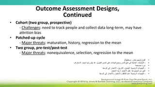 • Cohort (two group, prospective)
- Challenges: need to track people and collect data long-term, may have
attrition bias
• Patched-up cycle
- Major threats: maturation, history, regression to the mean
• Two group, pre-test/post-test
- Major threats: nonequivalence, selection, regression to the mean
Outcome Assessment Designs,
Continued
•
‫الفوج‬
(
‫مستقبلية‬ ، ‫مجموعتان‬
)
•
-
‫التحديات‬
:
‫االستنزاف‬ ‫انحياز‬ ‫لها‬ ‫يكون‬ ‫قد‬ ، ‫الطويل‬ ‫المدى‬ ‫على‬ ‫البيانات‬ ‫وجمع‬ ‫الناس‬ ‫تتبع‬ ‫إلى‬ ‫الحاجة‬
•
‫مصححة‬ ‫دورة‬
•
-
‫الرئيسية‬ ‫التهديدات‬
:
‫الوسط‬ ‫إلى‬ ‫االنحدار‬ ، ‫التاريخ‬ ، ‫النضج‬
•
‫االختبار‬ ‫قبل‬ ، ‫المجموعة‬ ‫من‬ ‫اثنين‬
/
‫االختبار‬ ‫بعد‬
•
-
‫الرئيسية‬ ‫التهديدات‬
:
‫الوسط‬ ‫إلى‬ ‫واالنحدار‬ ‫واالختيار‬ ‫التكافؤ‬ ‫عدم‬
 