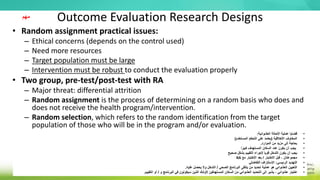 Outcome Evaluation Research Designs
• Random assignment practical issues:
– Ethical concerns (depends on the control used)
– Need more resources
– Target population must be large
– Intervention must be robust to conduct the evaluation properly
• Two group, pre-test/post-test with RA
– Major threat: differential attrition
– Random assignment is the process of determining on a random basis who does and
does not receive the health program/intervention.
– Random selection, which refers to the random identification from the target
population of those who will be in the program and/or evaluation.
•
‫العشوائية‬ ‫االحالة‬ ‫عملية‬ ‫قضايا‬
:
•
‫األخالقية‬ ‫المخاوف‬
(
‫المستخدم‬ ‫التحكم‬ ‫على‬ ‫يعتمد‬
)
•
‫الموارد‬ ‫من‬ ‫مزيد‬ ‫إلى‬ ‫بحاجة‬
.
•
‫ا‬ً‫كبير‬ ‫المستهدف‬ ‫السكان‬ ‫عدد‬ ‫يكون‬ ‫أن‬ ‫يجب‬
•
‫التدخل‬ ‫يكون‬ ‫أن‬ ‫يجب‬
‫إلجراء‬ ‫قويا‬
‫صحيح‬ ‫بشكل‬ ‫التقييم‬
•
‫االختبار‬ ‫قبل‬ ، ‫مجموعتان‬
/
‫مع‬ ‫االختبار‬ ‫بعد‬
RA
•
‫الرئيسي‬ ‫التهديد‬
:
‫التفاضلي‬ ‫االستنزاف‬
•
‫الصحي‬ ‫البرنامج‬ ‫يتلقى‬ ‫من‬ ‫تحديد‬ ‫عملية‬ ‫هو‬ ‫العشوائي‬ ‫التعيين‬
/
‫عليه‬ ‫يحصل‬ ‫وال‬ ‫التدخل‬
.
•
‫و‬ ‫البرنامج‬ ‫في‬ ‫سيكونون‬ ‫الذين‬ ‫ألولئك‬ ‫المستهدفين‬ ‫السكان‬ ‫من‬ ‫العشوائي‬ ‫التحديد‬ ‫إلى‬ ‫يشير‬ ، ‫عشوائي‬ ‫اختيار‬
/
‫التقييم‬ ‫أو‬
.
‫مهم‬
 
