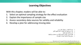 With this chapter, readers will be able to:
1. Select an optimal sampling strategy for the effect evaluation
2. Explain the importance of sample size
3. Assess secondary data sources for validity and reliability
4. Develop a plan for addressing missing data
Learning Objectives
•
‫من‬ ‫القراء‬ ‫سيتمكن‬ ، ‫الفصل‬ ‫هذا‬ ‫مع‬
:
•
‫التأثير‬ ‫لتقييم‬ ‫األمثل‬ ‫العينات‬ ‫أخذ‬ ‫استراتيجية‬ ‫حدد‬
•
‫العينة‬ ‫حجم‬ ‫أهمية‬ ‫اشرح‬
•
‫وموثوقيتها‬ ‫صحتها‬ ‫من‬ ‫للتأكد‬ ‫الثانوية‬ ‫البيانات‬ ‫مصادر‬ ‫تقييم‬
•
‫البيانات‬ ‫لمعالجة‬ ‫خطة‬ ‫وضع‬
‫المفقودةت‬
 