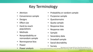 Key Terminology
• Attrition
• Convenience sample
• Designs
• Effect size
• Hard-to-reach
populations
• Methods
• Nonprobability or
nonrandom sample
• Nonresponse bias
• Power
• Power analysis
• Probability or random sample
• Purposive sample
• Questionnaire
• Quota sample
• Response bias
• Response rate
• Sample
• Secondary data
• Snowball sample
• Social desirability
• Survey
 