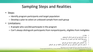 Sampling Steps and Realities
• Steps:
– Identify program participants and target population
– Develop a plan to select an unbiased sample from each group
• Limitations:
– # people who can/did participate in the program
– Can’t always distinguish participants from nonparticipants, eligibles from ineligibles
•
‫خطوات‬
:
•
‫المستهدفين‬ ‫والسكان‬ ‫البرنامج‬ ‫في‬ ‫المشاركين‬ ‫تحديد‬
•
‫مجموعة‬ ‫كل‬ ‫من‬ ‫متحيزة‬ ‫غير‬ ‫عينة‬ ‫لتحديد‬ ‫خطة‬ ‫وضع‬
•
‫العيوب‬
:
•
‫يمكنهم‬ ‫الذين‬ ‫األشخاص‬ ‫عدد‬
/
‫البرنامج‬ ‫في‬ ‫شاركوا‬
•
‫المؤهلين‬ ‫غير‬ ‫عن‬ ‫واألهلية‬ ‫المشاركين‬ ‫غير‬ ‫عن‬ ‫المشاركين‬ ‫تمييز‬ ‫ا‬ً‫م‬‫دائ‬ ‫يمكن‬ ‫ال‬
 