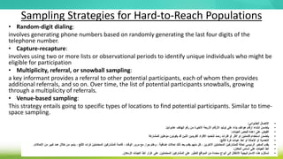 Sampling Strategies for Hard-to-Reach Populations
• Random-digit dialing:
involves generating phone numbers based on randomly generating the last four digits of the
telephone number.
• Capture-recapture:
involves using two or more lists or observational periods to identify unique individuals who might be
eligible for participation
• Multiplicity, referral, or snowball sampling:
a key informant provides a referral to other potential participants, each of whom then provides
additional referrals, and so on. Over time, the list of potential participants snowballs, growing
through a multiplicity of referrals.
• Venue-based sampling:
This strategy entails going to specific types of locations to find potential participants. Similar to time-
space sampling.
•
‫العشوائي‬ ‫االتصال‬
:
•
‫ا‬ً‫ي‬‫عشوائ‬ ‫الهاتف‬ ‫رقم‬ ‫من‬ ‫األخيرة‬ ‫األربعة‬ ‫األرقام‬ ‫توليد‬ ‫على‬ ً‫ء‬‫بنا‬ ‫هواتف‬ ‫أرقام‬ ‫إنشاء‬ ‫يتضمن‬
.
•
‫العينات‬ ‫فحص‬ ‫إعادة‬ ‫على‬ ‫القبض‬
:
•
‫للمشاركة‬ ‫مؤهلين‬ ‫يكونون‬ ‫قد‬ ‫الذين‬ ‫الفريدين‬ ‫األفراد‬ ‫لتحديد‬ ‫رصد‬ ‫فترات‬ ‫أو‬ ‫أكثر‬ ‫أو‬ ‫قائمتين‬ ‫استخدام‬ ‫يتضمن‬
•
‫الثلج‬ ‫كرة‬ ‫عينات‬ ‫أخذ‬ ‫أو‬ ‫اإلحالة‬ ‫أو‬ ‫التعددية‬
:
•
‫جرا‬ ‫وهلم‬ ، ‫إضافية‬ ‫إحاالت‬ ‫ذلك‬ ‫بعد‬ ‫يقدم‬ ‫منهم‬ ‫كل‬ ، ‫اآلخرين‬ ‫المحتملين‬ ‫للمشاركين‬ ‫إحالة‬ ‫الرئيسي‬ ‫المخبر‬ ‫يقدم‬
.
‫ا‬ ‫من‬ ‫كبير‬ ‫عدد‬ ‫خالل‬ ‫من‬ ‫ينمو‬ ، ‫الثلج‬ ‫كرات‬ ‫المحتملين‬ ‫المشاركين‬ ‫قائمة‬ ، ‫الوقت‬ ‫مرور‬ ‫مع‬
‫إلحاالت‬
.
•
‫المكان‬ ‫أساس‬ ‫على‬ ‫العينات‬ ‫أخذ‬
:
•
‫المحتملين‬ ‫المشاركين‬ ‫على‬ ‫للعثور‬ ‫المواقع‬ ‫من‬ ‫محددة‬ ‫أنواع‬ ‫إلى‬ ‫االنتقال‬ ‫االستراتيجية‬ ‫هذه‬ ‫تستلزم‬
.
‫الزمكان‬ ‫العينات‬ ‫أخذ‬ ‫غرار‬ ‫على‬
.
 