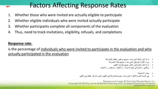 Factors Affecting Response Rates
1. Whether those who were invited are actually eligible to participate
2. Whether eligible individuals who were invited actually participate
3. Whether participants complete all components of the evaluation
4. Thus, need to track invitations, eligibility, refusals, and completions
Response rate:
is the percentage of individuals who were invited to participate in the evaluation and who
actually participated in the evaluation
•
‫للمشاركة‬ ‫بالفعل‬ ‫مؤهلون‬ ‫دعوتهم‬ ‫تمت‬ ‫الذين‬ ‫أولئك‬ ‫كان‬ ‫إذا‬ ‫ما‬
•
‫المشاركة‬ ‫فعال‬ ‫دعوتهم‬ ‫تمت‬ ‫الذين‬ ‫المؤهلين‬ ‫األفراد‬ ‫سواء‬
•
‫التقييم‬ ‫مكونات‬ ‫جميع‬ ‫إكمال‬ ‫المشاركون‬ ‫كان‬ ‫إذا‬ ‫ما‬
•
‫واالنتهاء‬ ، ‫والرفض‬ ، ‫واألهلية‬ ، ‫الدعوات‬ ‫تتبع‬ ‫إلى‬ ‫تحتاج‬ ، ‫وبالتالي‬
•
‫االستجابة‬ ‫معدل‬
:
•
‫التقييم‬ ‫في‬ ‫بالفعل‬ ‫شاركوا‬ ‫والذين‬ ‫التقييم‬ ‫في‬ ‫للمشاركة‬ ‫دعوتهم‬ ‫تمت‬ ‫الذين‬ ‫لألفراد‬ ‫المئوية‬ ‫النسبة‬ ‫هي‬
‫مهم‬
 