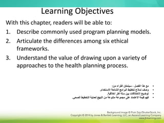 Learning Objectives
With this chapter, readers will be able to:
1. Describe commonly used program planning models.
2. Articulate the differences among six ethical
frameworks.
3. Understand the value of drawing upon a variety of
approaches to the health planning process.
•
‫من‬ ‫القراء‬ ‫سيتمكن‬ ، ‫الفصل‬ ‫هذا‬ ‫مع‬
:
•
‫االستخدام‬ ‫الشائعة‬ ‫البرامج‬ ‫تخطيط‬ ‫نماذج‬ ‫وصف‬
.
•
‫أخالقية‬ ‫أطر‬ ‫ستة‬ ‫بين‬ ‫االختالفات‬ ‫توضيح‬
.
•
‫الصحي‬ ‫التخطيط‬ ‫لعملية‬ ‫النهج‬ ‫من‬ ‫متنوعة‬ ‫مجموعة‬ ‫على‬ ‫االعتماد‬ ‫قيمة‬ ‫فهم‬
.
 