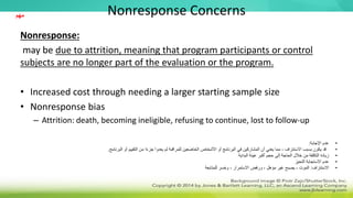 Nonresponse Concerns
Nonresponse:
may be due to attrition, meaning that program participants or control
subjects are no longer part of the evaluation or the program.
• Increased cost through needing a larger starting sample size
• Nonresponse bias
– Attrition: death, becoming ineligible, refusing to continue, lost to follow-up
•
‫اإلجابة‬ ‫عدم‬
:
•
‫البرنامج‬ ‫أو‬ ‫التقييم‬ ‫من‬ ‫ا‬ً‫ء‬‫جز‬ ‫يعدوا‬ ‫لم‬ ‫للمراقبة‬ ‫الخاضعين‬ ‫األشخاص‬ ‫أو‬ ‫البرنامج‬ ‫في‬ ‫المشاركين‬ ‫أن‬ ‫يعني‬ ‫مما‬ ، ‫االستنزاف‬ ‫بسبب‬ ‫يكون‬ ‫قد‬
.
•
‫البداية‬ ‫عينة‬ ‫أكبر‬ ‫حجم‬ ‫إلى‬ ‫الحاجة‬ ‫خالل‬ ‫من‬ ‫التكلفة‬ ‫زيادة‬
•
‫التحيز‬ ‫االستجابة‬ ‫عدم‬
•
‫االستنزاف‬
:
‫للمتابعة‬ ‫وخسر‬ ، ‫االستمرار‬ ‫ورفض‬ ، ‫مؤهل‬ ‫غير‬ ‫يصبح‬ ، ‫الموت‬
‫مهم‬
 