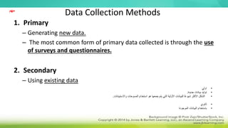 Data Collection Methods
1. Primary
– Generating new data.
– The most common form of primary data collected is through the use
of surveys and questionnaires.
2. Secondary
– Using existing data
•
‫اولي‬
•
‫جديدة‬ ‫بيانات‬ ‫توليد‬
.
•
‫استخدام‬ ‫هو‬ ‫جمعها‬ ‫يتم‬ ‫التي‬ ‫األولية‬ ‫للبيانات‬ ‫ا‬ً‫ع‬‫شيو‬ ‫األكثر‬ ‫الشكل‬
‫المسوحات‬
‫واالستبيانات‬
.
•
‫ثانوي‬
•
‫الموجودة‬ ‫البيانات‬ ‫باستخدام‬
‫مهم‬
 