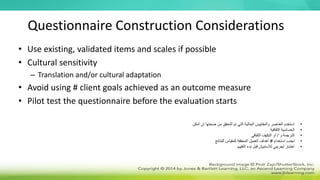 Questionnaire Construction Considerations
• Use existing, validated items and scales if possible
• Cultural sensitivity
– Translation and/or cultural adaptation
• Avoid using # client goals achieved as an outcome measure
• Pilot test the questionnaire before the evaluation starts
•
‫أمكن‬ ‫إن‬ ‫صحتها‬ ‫من‬ ‫التحقق‬ ‫تم‬ ‫التي‬ ‫الحالية‬ ‫والمقاييس‬ ‫العناصر‬ ‫استخدم‬
•
‫الثقافية‬ ‫الحساسية‬
•
‫و‬ ‫الترجمة‬
/
‫الثقافي‬ ‫التكيف‬ ‫أو‬
•
‫استخدام‬ ‫تجنب‬
#
‫للنتائج‬ ‫كمقياس‬ ‫المحققة‬ ‫العميل‬ ‫أهداف‬
•
‫التقييم‬ ‫بدء‬ ‫قبل‬ ‫لالستبيان‬ ‫تجريبي‬ ‫اختبار‬
 