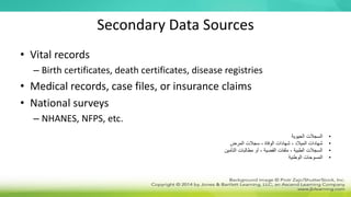 Secondary Data Sources
• Vital records
– Birth certificates, death certificates, disease registries
• Medical records, case files, or insurance claims
• National surveys
– NHANES, NFPS, etc.
•
‫الحيوية‬ ‫السجالت‬
•
‫المرض‬ ‫سجالت‬ ، ‫الوفاة‬ ‫شهادات‬ ، ‫الميالد‬ ‫شهادات‬
•
‫التأمين‬ ‫مطالبات‬ ‫أو‬ ، ‫القضية‬ ‫ملفات‬ ، ‫الطبية‬ ‫السجالت‬
•
‫المسوحات‬
‫الوطنية‬
 