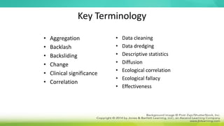 Key Terminology
• Aggregation
• Backlash
• Backsliding
• Change
• Clinical significance
• Correlation
• Data cleaning
• Data dredging
• Descriptive statistics
• Diffusion
• Ecological correlation
• Ecological fallacy
• Effectiveness
 