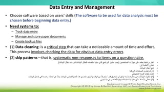 Data Entry and Management
• Choose software based on users’ skills (The software to be used for data analysis must be
chosen before beginning data entry.)
• Need systems to:
– Track data entry
– Manage and store paper documents
– Create backup files
• (1) Data cleaning: is a critical step that can take a noticeable amount of time and effort.
This process involves checking the data for obvious data entry errors
• (2) skip patterns—that is, systematic non-responses to items on a questionnaire.
•
‫المستخدمين‬ ‫مهارات‬ ‫على‬ ‫يعتمد‬ ‫ا‬ً‫ج‬‫برنام‬ ‫اختر‬
(
‫يجب‬
‫إدخال‬ ‫بدء‬ ‫قبل‬ ‫البيانات‬ ‫لتحليل‬ ‫استخدامه‬ ‫سيتم‬ ‫الذي‬ ‫البرنامج‬ ‫اختيار‬
‫البيانات‬
.)
•
‫إلى‬ ‫األنظمة‬ ‫تحتاج‬
:
•
‫البيانات‬ ‫إدخال‬ ‫تتبع‬
•
‫الورقية‬ ‫المستندات‬ ‫وتخزين‬ ‫إدارة‬
•
‫االحتياطي‬ ‫النسخ‬ ‫ملفات‬ ‫إنشاء‬
•
(
1
)
‫البيانات‬ ‫تنظيف‬
:
‫والجهد‬ ‫الوقت‬ ‫من‬ ً‫ا‬‫ملحوظ‬ ً‫ا‬‫قدر‬ ‫تستغرق‬ ‫أن‬ ‫يمكن‬ ‫حاسمة‬ ‫خطوة‬ ‫هي‬
.
‫البيانات‬ ‫إدخال‬ ‫في‬ ‫واضحة‬ ‫أخطاء‬ ‫عن‬ ‫ا‬ً‫ث‬‫بح‬ ‫البيانات‬ ‫فحص‬ ‫العملية‬ ‫هذه‬ ‫تتضمن‬
•
(
2
)
‫األنماط‬ ‫تخطي‬
-
‫االستبيان‬ ‫في‬ ‫للعناصر‬ ‫المنهجية‬ ‫االستجابة‬ ‫عدم‬ ‫أي‬
.
 