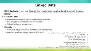 Linked Data
• (4) Linked data refers to a data set that results from merging data from more than one
source
• Example uses:
– Connect program participation data with outcome data
– Link program outcome data with process data
– Validate self-reported responses
• Caveats:
– Confidentiality (need unique identifiers to match records)
– Accuracy (duplicate names, dates of birth, etc.) •
(
4
)
‫مصدر‬ ‫من‬ ‫أكثر‬ ‫من‬ ‫البيانات‬ ‫دمج‬ ‫عن‬ ‫تنتج‬ ‫بيانات‬ ‫مجموعة‬ ‫إلى‬ ‫المرتبطة‬ ‫البيانات‬ ‫تشير‬
•
‫المثال‬ ‫يستخدم‬
:
•
‫النتائج‬ ‫ببيانات‬ ‫البرنامج‬ ‫في‬ ‫المشاركة‬ ‫بيانات‬ ‫ربط‬
•
‫العملية‬ ‫ببيانات‬ ‫البرنامج‬ ‫نتائج‬ ‫بيانات‬ ‫ربط‬
•
‫ذاتيا‬ ‫عنها‬ ‫المبلغ‬ ‫الردود‬ ‫صحة‬ ‫من‬ ‫التحقق‬
•
‫تحفظات‬
:
•
‫السرية‬
(
‫السجالت‬ ‫لمطابقة‬ ‫فريدة‬ ‫معرفات‬ ‫إلى‬ ‫تحتاج‬
)
•
‫الدقة‬
(
‫إلخ‬ ، ‫الميالد‬ ‫تواريخ‬ ، ‫المكررة‬ ‫األسماء‬
)
 