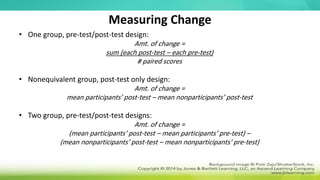 Measuring Change
• One group, pre-test/post-test design:
Amt. of change =
sum (each post-test – each pre-test)
# paired scores
• Nonequivalent group, post-test only design:
Amt. of change =
mean participants’ post-test – mean nonparticipants’ post-test
• Two group, pre-test/post-test designs:
Amt. of change =
(mean participants’ post-test – mean participants’ pre-test) –
(mean nonparticipants’ post-test – mean nonparticipants’ pre-test)
 