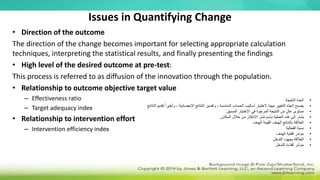 Issues in Quantifying Change
• Direction of the outcome
The direction of the change becomes important for selecting appropriate calculation
techniques, interpreting the statistical results, and finally presenting the findings
• High level of the desired outcome at pre-test:
This process is referred to as diffusion of the innovation through the population.
• Relationship to outcome objective target value
– Effectiveness ratio
– Target adequacy index
• Relationship to intervention effort
– Intervention efficiency index
•
‫النتيجة‬ ‫اتجاه‬
•
، ‫اإلحصائية‬ ‫النتائج‬ ‫وتفسير‬ ، ‫المناسبة‬ ‫الحساب‬ ‫أساليب‬ ‫الختيار‬ ‫ا‬ً‫م‬‫مه‬ ‫التغيير‬ ‫اتجاه‬ ‫يصبح‬
‫النتائج‬ ‫تقديم‬ ً‫ا‬‫وأخير‬
•
‫المسبق‬ ‫االختبار‬ ‫في‬ ‫المرجوة‬ ‫النتيجة‬ ‫من‬ ٍ‫ل‬‫عا‬ ‫مستوى‬
:
•
‫السكان‬ ‫خالل‬ ‫من‬ ‫االبتكار‬ ‫نشر‬ ‫باسم‬ ‫العملية‬ ‫هذه‬ ‫إلى‬ ‫يشار‬
.
•
‫الهدف‬ ‫القيمة‬ ‫الهدف‬ ‫بالنتائج‬ ‫العالقة‬
•
‫الفعالية‬ ‫نسبة‬
•
‫الهدف‬ ‫كفاية‬ ‫مؤشر‬
•
‫التدخل‬ ‫بجهود‬ ‫العالقة‬
•
‫التدخل‬ ‫كفاءة‬ ‫مؤشر‬
 