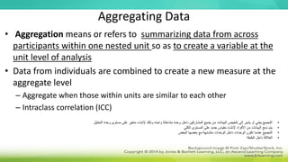 Aggregating Data
• Aggregation means or refers to summarizing data from across
participants within one nested unit so as to create a variable at the
unit level of analysis
• Data from individuals are combined to create a new measure at the
aggregate level
– Aggregate when those within units are similar to each other
– Intraclass correlation (ICC)
•
‫التحليل‬ ‫وحدة‬ ‫مستوى‬ ‫على‬ ‫متغير‬ ‫إلنشاء‬ ‫وذلك‬ ‫واحدة‬ ‫متداخلة‬ ‫وحدة‬ ‫داخل‬ ‫المشاركين‬ ‫جميع‬ ‫من‬ ‫البيانات‬ ‫تلخيص‬ ‫إلى‬ ‫يشير‬ ‫أو‬ ‫يعني‬ ‫التجميع‬
•
‫الكلي‬ ‫المستوى‬ ‫على‬ ‫جديد‬ ‫مقياس‬ ‫إلنشاء‬ ‫األفراد‬ ‫من‬ ‫البيانات‬ ‫دمج‬ ‫يتم‬
•
‫البعض‬ ‫بعضها‬ ‫مع‬ ‫متشابهة‬ ‫الوحدات‬ ‫داخل‬ ‫الوحدات‬ ‫تكون‬ ‫عندما‬ ‫التجميع‬
•
‫الطبقة‬ ‫داخل‬ ‫العالقة‬
 