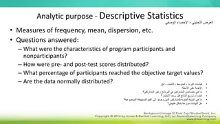 Analytic purpose - Descriptive Statistics
• Measures of frequency, mean, dispersion, etc.
• Questions answered:
– What were the characteristics of program participants and
nonparticipants?
– How were pre- and post-test scores distributed?
– What percentage of participants reached the objective target values?
– Are the data normally distributed?
‫التحليلي‬ ‫الغرض‬
-
‫الوصفي‬ ‫اإلحصاء‬
•
‫إلخ‬ ، ‫التشتت‬ ، ‫المتوسط‬ ، ‫التردد‬ ‫قياسات‬
.
•
‫األسئلة‬ ‫على‬ ‫اإلجابة‬
:
•
‫المشاركين؟‬ ‫وغير‬ ‫البرنامج‬ ‫في‬ ‫المشاركين‬ ‫خصائص‬ ‫هي‬ ‫ما‬
•
‫االختبار؟‬ ‫وبعد‬ ‫قبل‬ ‫النتائج‬ ‫توزيع‬ ‫تم‬ ‫كيف‬
•
‫الموضوعية؟‬ ‫المستهدفة‬ ‫القيم‬ ‫إلى‬ ‫وصلوا‬ ‫الذين‬ ‫للمشاركين‬ ‫المئوية‬ ‫النسبة‬ ‫هي‬ ‫ما‬
•
‫طبيعي؟‬ ‫بشكل‬ ‫موزعة‬ ‫البيانات‬ ‫هل‬
 