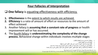 Four Fallacies of Interpretation
 One fallacy is equating effectiveness with efficiency.
1. Effectiveness is the extent to which results are achieved.
2. Efficiency is a ratio of amount of effort or resources to the amount of
effect achieved
3. Another fallacy is assuming that a constant rate of progress or health
improvement will or has occurred.
4. The fourth fallacy is underestimating the complexity of the change
process. Behavioral change within individuals involves multiple stages
•
‫بالكفاءة‬ ‫الفعالية‬ ‫مساواة‬ ‫هي‬ ‫واحدة‬ ‫مغالطة‬
.
•
‫النتائج‬ ‫تحقيق‬ ‫مدى‬ ‫هي‬ ‫الفعالية‬
.
•
‫تحقيقه‬ ‫تم‬ ‫الذي‬ ‫التأثير‬ ‫مقدار‬ ‫إلى‬ ‫الموارد‬ ‫أو‬ ‫الجهد‬ ‫مقدار‬ ‫نسبة‬ ‫هي‬ ‫الكفاءة‬
•
‫حدث‬ ‫قد‬ ‫أو‬ ‫يحدث‬ ‫سوف‬ ‫الصحة‬ ‫تحسن‬ ‫أو‬ ‫التقدم‬ ‫من‬ ‫ثابت‬ ‫معدل‬ ‫أن‬ ‫افتراض‬ ‫هي‬ ‫أخرى‬ ‫مغالطة‬
.
•
‫التغيير‬ ‫عملية‬ ‫تعقيد‬ ‫من‬ ‫تقلل‬ ‫الرابعة‬ ‫المغالطة‬
.
‫متعددة‬ ‫مراحل‬ ‫على‬ ‫ينطوي‬ ‫األفراد‬ ‫داخل‬ ‫السلوكي‬ ‫التغيير‬
 