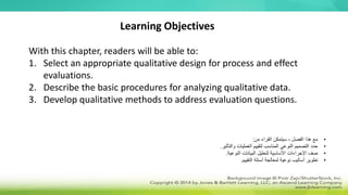 Learning Objectives
With this chapter, readers will be able to:
1. Select an appropriate qualitative design for process and effect
evaluations.
2. Describe the basic procedures for analyzing qualitative data.
3. Develop qualitative methods to address evaluation questions.
•
‫من‬ ‫القراء‬ ‫سيتمكن‬ ، ‫الفصل‬ ‫هذا‬ ‫مع‬
:
•
‫والتأثير‬ ‫العمليات‬ ‫لتقييم‬ ‫المناسب‬ ‫النوعي‬ ‫التصميم‬ ‫حدد‬
.
•
‫النوعية‬ ‫البيانات‬ ‫لتحليل‬ ‫األساسية‬ ‫اإلجراءات‬ ‫صف‬
.
•
‫التقييم‬ ‫أسئلة‬ ‫لمعالجة‬ ‫نوعية‬ ‫أساليب‬ ‫تطوير‬
.
 