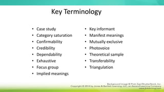 Key Terminology
• Case study
• Category saturation
• Confirmability
• Credibility
• Dependability
• Exhaustive
• Focus group
• Implied meanings
• Key informant
• Manifest meanings
• Mutually exclusive
• Photovoice
• Theoretical sample
• Transferability
• Triangulation
 