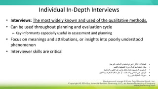 Individual In-Depth Interviews
• Interviews: The most widely known and used of the qualitative methods.
• Can be used throughout planning and evaluation cycle
– Key informants especially useful in assessment and planning
• Focus on meanings and attributions, or insights into poorly understood
phenomenon
• Interviewer skills are critical
•
‫المقابالت‬
:
‫النوعية‬ ‫األساليب‬ ‫واستخدام‬ ‫شهرة‬ ‫األكثر‬
.
•
‫والتقييم‬ ‫التخطيط‬ ‫دورة‬ ‫طوال‬ ‫استخدامها‬ ‫يمكن‬
•
‫والتخطيط‬ ‫التقييم‬ ‫في‬ ‫خاص‬ ‫بشكل‬ ‫مفيدة‬ ‫الرئيسيين‬ ‫المخبرين‬
•
‫الفهم‬ ‫سيئة‬ ‫ظاهرة‬ ‫ثاقبة‬ ‫نظرة‬ ‫أو‬ ، ‫والصفات‬ ‫المعاني‬ ‫على‬ ‫التركيز‬
•
‫ضرورية‬ ‫المقابلة‬ ‫مهارات‬
 