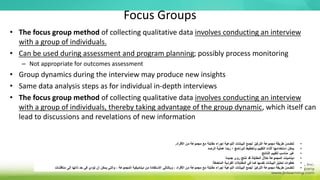 Focus Groups
• The focus group method of collecting qualitative data involves conducting an interview
with a group of individuals.
• Can be used during assessment and program planning; possibly process monitoring
– Not appropriate for outcomes assessment
• Group dynamics during the interview may produce new insights
• Same data analysis steps as for individual in-depth interviews
• The focus group method of collecting qualitative data involves conducting an interview
with a group of individuals, thereby taking advantage of the group dynamic, which itself can
lead to discussions and revelations of new information
•
‫األفراد‬ ‫من‬ ‫مجموعة‬ ‫مع‬ ‫مقابلة‬ ‫إجراء‬ ‫النوعية‬ ‫البيانات‬ ‫لجمع‬ ‫التركيز‬ ‫مجموعة‬ ‫طريقة‬ ‫تتضمن‬
.
•
‫الرصد‬ ‫عملية‬ ‫ربما‬ ‫؛‬ ‫البرنامج‬ ‫وتخطيط‬ ‫التقييم‬ ‫أثناء‬ ‫استخدامها‬ ‫يمكن‬
•
‫النتائج‬ ‫لتقييم‬ ‫مناسب‬ ‫غير‬
•
‫ديناميات‬
‫جديدة‬ ‫رؤى‬ ‫تنتج‬ ‫قد‬ ‫المقابلة‬ ‫خالل‬ ‫المجموعة‬
•
‫المتعمقة‬ ‫الفردية‬ ‫المقابالت‬ ‫في‬ ‫كما‬ ‫نفسها‬ ‫البيانات‬ ‫تحليل‬ ‫خطوات‬
•
‫المجموعة‬ ‫ديناميكية‬ ‫من‬ ‫االستفادة‬ ‫وبالتالي‬ ، ‫األفراد‬ ‫من‬ ‫مجموعة‬ ‫مع‬ ‫مقابلة‬ ‫إجراء‬ ‫النوعية‬ ‫البيانات‬ ‫لجمع‬ ‫التركيز‬ ‫مجموعة‬ ‫طريقة‬ ‫تتضمن‬
،
‫مناقشات‬ ‫إلى‬ ‫ذاتها‬ ‫حد‬ ‫في‬ ‫تؤدي‬ ‫أن‬ ‫يمكن‬ ‫والتي‬
 