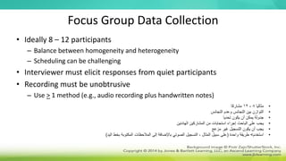 Focus Group Data Collection
• Ideally 8 – 12 participants
– Balance between homogeneity and heterogeneity
– Scheduling can be challenging
• Interviewer must elicit responses from quiet participants
• Recording must be unobtrusive
– Use > 1 method (e.g., audio recording plus handwritten notes)
•
‫مثاليا‬
8
-
12
‫مشاركا‬
•
‫التجانس‬ ‫وعدم‬ ‫التجانس‬ ‫بين‬ ‫التوازن‬
•
‫تحديا‬ ‫يكون‬ ‫أن‬ ‫يمكن‬ ‫جدولة‬
•
‫الهادئين‬ ‫المشاركين‬ ‫من‬ ‫استجابات‬ ‫إجراء‬ ‫الباحث‬ ‫على‬ ‫يجب‬
•
‫مزعج‬ ‫غير‬ ‫التسجيل‬ ‫يكون‬ ‫أن‬ ‫يجب‬
•
‫استخدم‬
>
‫واحدة‬ ‫طريقة‬
(
‫ال‬ ‫بخط‬ ‫المكتوبة‬ ‫المالحظات‬ ‫إلى‬ ‫باإلضافة‬ ‫الصوتي‬ ‫التسجيل‬ ، ‫المثال‬ ‫سبيل‬ ‫على‬
‫يد‬
)
 