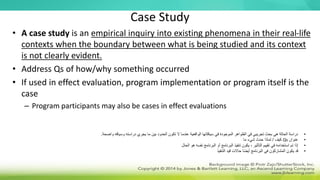 Case Study
• A case study is an empirical inquiry into existing phenomena in their real-life
contexts when the boundary between what is being studied and its context
is not clearly evident.
• Address Qs of how/why something occurred
• If used in effect evaluation, program implementation or program itself is the
case
– Program participants may also be cases in effect evaluations
•
‫واضحة‬ ‫وسياقه‬ ‫دراسته‬ ‫يجري‬ ‫ما‬ ‫بين‬ ‫الحدود‬ ‫تكون‬ ‫ال‬ ‫عندما‬ ‫الواقعية‬ ‫سياقاتها‬ ‫في‬ ‫الموجودة‬ ‫الظواهر‬ ‫في‬ ‫تجريبي‬ ‫بحث‬ ‫هي‬ ‫الحالة‬ ‫دراسة‬
.
•
‫عنوان‬
Qs
‫كيف‬
/
‫ما‬ ‫شيء‬ ‫حدث‬ ‫لماذا‬
•
‫الحال‬ ‫هو‬ ‫نفسه‬ ‫البرنامج‬ ‫أو‬ ‫البرنامج‬ ‫تنفيذ‬ ‫يكون‬ ، ‫التأثير‬ ‫تقييم‬ ‫في‬ ‫استخدامه‬ ‫تم‬ ‫إذا‬
•
‫التنفيذ‬ ‫قيد‬ ‫حاالت‬ ‫ا‬ً‫ض‬‫أي‬ ‫البرنامج‬ ‫في‬ ‫المشاركون‬ ‫يكون‬ ‫قد‬
 