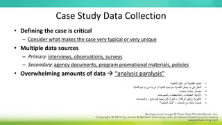 Case Study Data Collection
• Defining the case is critical
– Consider what makes the case very typical or very unique
• Multiple data sources
– Primary: interviews, observations, surveys
– Secondary: agency documents, program promotional materials, policies
• Overwhelming amounts of data  “analysis paralysis”
•
‫األهمية‬ ‫بالغ‬ ‫أمر‬ ‫القضية‬ ‫تحديد‬
•
‫للغاية‬ ‫نوعها‬ ‫من‬ ‫فريدة‬ ‫أو‬ ‫للغاية‬ ‫نموذجية‬ ‫القضية‬ ‫يجعل‬ ‫ما‬ ‫في‬ ‫النظر‬
•
‫متعددة‬ ‫بيانات‬ ‫مصادر‬
•
‫األولية‬
:
‫والمالحظات‬ ‫المقابالت‬
‫والمسوحات‬
•
‫الثانوية‬
:
‫والسياسات‬ ، ‫للبرنامج‬ ‫الترويجية‬ ‫والمواد‬ ، ‫الوكالة‬ ‫وثائق‬
•
‫البيانات‬ ‫من‬ ‫هائلة‬ ‫كميات‬
-
"
‫التحليل‬ ‫شلل‬
"
 