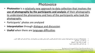 Photovoice
• Photovoice is a relatively new approach to data collection that involves the
use of photography by the participants and analysis of their photographs
to understand the phenomena and lives of the participants who took the
photographs.
• Participants’ photos are analyzed
• Interpretation through dialogue and discussion
• Useful when there are language difficulties
•
Photovoice
‫ا‬ ‫الذين‬ ‫المشاركين‬ ‫وحياة‬ ‫ظواهر‬ ‫لفهم‬ ‫صورهم‬ ‫وتحليل‬ ‫الفوتوغرافي‬ ‫للتصوير‬ ‫المشاركين‬ ‫استخدام‬ ‫يتضمن‬ ‫البيانات‬ ‫لجمع‬ ‫ًا‬‫ي‬‫نسب‬ ‫جديد‬ ‫نهج‬ ‫هو‬
‫لتق‬
‫الصور‬ ‫طوا‬
.
•
‫المشاركين‬ ‫صور‬ ‫تحليل‬ ‫يتم‬
•
‫والمناقشة‬ ‫الحوار‬ ‫خالل‬ ‫من‬ ‫التفسير‬
•
‫لغوية‬ ‫صعوبات‬ ‫هناك‬ ‫تكون‬ ‫عندما‬ ‫مفيد‬
 