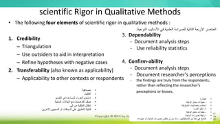scientific Rigor in Qualitative Methods
• The following four elements of scientific rigor in qualitative methods :
1. Credibility
– Triangulation
– Use outsiders to aid in interpretation
– Refine hypotheses with negative cases
2. Transferability (also known as applicability)
– Applicability to other contexts or respondents
3. Dependability
- Document analysis steps
- Use reliability statistics
4. Confirm-ability
- Document analysis steps
- Document researcher’s perceptions
- the findings are truly from the respondents,
rather than reflecting the researcher’s
perceptions or biases.
•
‫مصداقية‬
•
‫التثليث‬
•
‫التفسير‬ ‫في‬ ‫للمساعدة‬ ‫الغرباء‬ ‫استخدم‬
•
‫السلبية‬ ‫الحاالت‬ ‫مع‬ ‫الفرضيات‬ ‫صقل‬
•
‫إنتقال‬
‫إلى‬ ‫من‬ ‫الملكية‬
•
‫اآل‬ ‫المجيبين‬ ‫أو‬ ‫السياقات‬ ‫على‬ ‫التطبيق‬ ‫قابلية‬
‫خرين‬
‫النوعية‬ ‫األساليب‬ ‫في‬ ‫العلمية‬ ‫للصرامة‬ ‫التالية‬ ‫األربعة‬ ‫العناصر‬
:
•
‫الجدارة‬
•
-
‫الوثيقة‬ ‫تحليل‬ ‫خطوات‬
•
‫إحصائيات‬ ‫استخدام‬
‫الموثوقية‬
•
4
.
‫القدرة‬ ‫تأكيد‬
•
-
‫الوثيقة‬ ‫تحليل‬ ‫خطوات‬
•
-
‫تصورات‬ ‫وثيقة‬
‫الباحث‬
•
‫تحيز‬ ‫أو‬ ‫الباحث‬ ‫تصورات‬ ‫تعكس‬ ‫أن‬ ‫من‬ ‫بدال‬ ، ‫المستطلعين‬ ‫من‬ ‫حقا‬ ‫هي‬ ‫النتائج‬
‫اته‬
.
 
